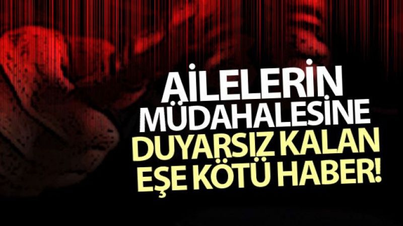 Ailelerin müdahalesine duyarsız kalan eşe kötü haber!